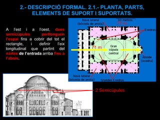 2.- DESCRIPCIÓ FORMAL. 2.1.- PLANTA, PARTS, ELEMENTS DE SUPORT I SUPORTATS. A l’est i a l’oest,   dues semicúpules perllonguen l’espai   fins a cobrir del tot el rectangle, i definir l’eix longitudinal que partint del  nàrtex  de l’entrada  arriba  fins a l’absis .  2 Semicúpules 71 m 77 m 