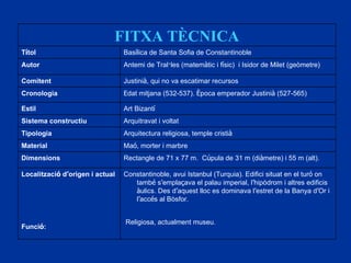 FITXA TÈCNICA T í tol Bas í lica de Santa Sofia de Constantinoble Autor Antemi de Tral · les (matem à tic i f í sic)  i Isidor de Milet (geòmetre) Comitent Justini à , qui no va escatimar recursos Cronologia E dat mitjana (532-537).  È poca emperador Justini à  (527-565) Estil Art Bizant í Sistema constructiu Arquitravat i voltat Tipologia Arquitectura religiosa, temple cristi à Material Ma ó , morter i marbre Dimensions Rectangle de 71 x 77 m.  C ú pula de 31 m (di à metre) i 55 m (alt). Localitzaci ó  d ’ origen i actual Funci ó : Constantinoble, avui Istanbul (Turquia). Edifici situat en el tur ó  on tamb é  s ’ empla ç ava el palau imperial, l ’ hipòdrom i altres edificis  à ulics. Des d ’ aquest lloc es dominava l ’ estret de la Banya d ’ Or i l ’ acc é s al Bòsfor. Religiosa, actualment museu. 