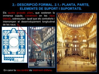 2.- DESCRIPCIÓ FORMAL. 2.1.- PLANTA, PARTS, ELEMENTS DE SUPORT I SUPORTATS. Els  quatre gruixats pilars , que sostenen la immensa cúpula,  s’endinsen  en les  naus laterals , sobresurten  igual que els contraforts i interrompen el desenvolupament longitudinal de les naus.  En canvi la  nau central  és  totalment diàfana . 