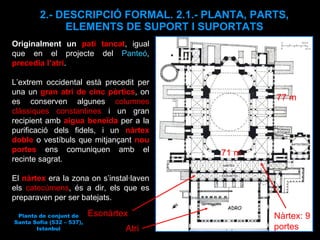 2.- DESCRIPCIÓ FORMAL. 2.1.- PLANTA, PARTS, ELEMENTS DE SUPORT I SUPORTATS Originalment un  pati tancat , igual que en el projecte del  Panteó ,  precedia l’atri .  L’extrem occidental està precedit per una un  gran atri de cinc pòrtics , on es conserven algunes  columnes clàssiques constantines  i un gran recipient amb  aigua beneïda  per a la purificació dels fidels, i un  nàrtex doble   o vestíbuls que mitjançant  nou portes  ens comuniquen amb el recinte sagrat.  El  nàrtex  era la zona on s’instal·laven els  catecúmens , és a dir, els que es preparaven per ser batejats.  Atri Nàrtex: 9 portes Esonàrtex  77 m 71 m Planta de conjunt de Santa Sofia (532 – 537), Istanbul 