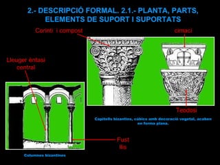 Columnes bizantines Lleuger èntasi central Fust llis Corinti  i compost cimaci Teodosi Capitells bizantins, cúbics amb decoració vegetal, acaben en forma plana. 2.- DESCRIPCIÓ FORMAL. 2.1.- PLANTA, PARTS, ELEMENTS DE SUPORT I SUPORTATS 