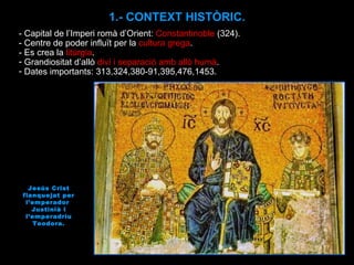 1.- CONTEXT HISTÒRIC. Jesús Crist flanquejat per l’emperador  Justinià i l’emperadriu Teodora. - Capital de l’Imperi romà d’Orient :  Constantinoble  (324). - Centre de poder influït per la  cultura grega . - Es crea la  litúrgia . Grandiositat d’allò  diví i separació amb allò humà . Dates importants: 313,324,380-91,395,476,1453. 
