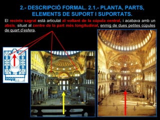 2.- DESCRIPCIÓ FORMAL. 2.1.- PLANTA, PARTS, ELEMENTS DE SUPORT I SUPORTATS. El  recinte sagrat  està articulat  al voltant de la cúpula central , i acabava amb un  absis ,  situat al  centre de la part més longitudinal ,  enmig de dues petites cúpules de quart d’esfera .  