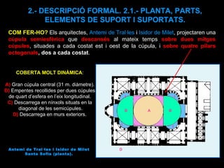 Antemi de Tral·les i Isidor de Milet Santa Sofia (planta). COBERTA MOLT DINÀMICA : A)  Gran cúpula central (31 m. diàmetre). B)  Empentes recollides per dues cúpules de quart d’esfera en l’eix longitudinal. C)   Descarrega en nínxols situats en la diagonal de les semicúpules. D)  Descarrega en murs exteriors. A B B c 2.- DESCRIPCIÓ FORMAL. 2.1.- PLANTA, PARTS, ELEMENTS DE SUPORT I SUPORTATS. COM FER-HO?  Els arquitectes,  Antemi de Tral·les  i  Isidor de Milet , projectaren una  cúpula semiesfèrica  que  descansés  al mateix temps  sobre dues mitges cúpules , situades a cada costat est i oest de la cúpula, i  sobre quatre pilars octogonals , dos a cada costat .  C C C C D 