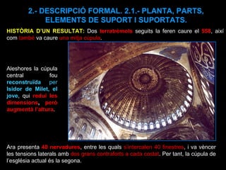 2.- DESCRIPCIÓ FORMAL. 2.1.- PLANTA, PARTS, ELEMENTS DE SUPORT I SUPORTATS. Ara presenta  40 nervadures , entre les quals  s’intercalen 40 finestres , i va vèncer les tensions laterals amb  dos grans contraforts a cada costat . Per tant, la cúpula de l’església actual és la segona. HISTÒRIA D’UN RESULTAT:  Dos  terratrèmols  seguits la feren caure el  558 , així com  també  va caure  una mitja cúpula . Aleshores la cúpula central fou  reconstruïda  per  Isidor de Milet, el jove , qui  reduí les dimensions ,  però augmentà l’altura . 