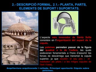 Arquitectura arquitravada i voltada. Principal aportació: Cúpula sobre petxines. 2.- DESCRIPCIÓ FORMAL. 2.1.- PLANTA, PARTS, ELEMENTS DE SUPORT I SUPORTATS. L’aspecte  més innovador de Santa Sofia  consisteix en l’ organització del suport de la cúpula .  Les  petxines   permeten passar de la figura del  quadrat a la de l’esfera , les quals esdevenen fonamentals a l’hora d’assumir les forces de descàrrega que transmet la cúpula superior, ja que  recullen el seu pes i  el  traslladen als pilars i a les mitges cúpules de l’est i l’oest . 