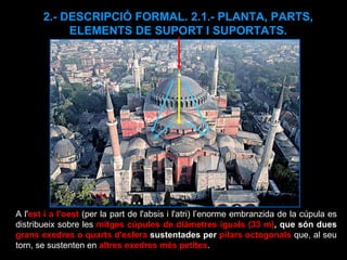 2.- DESCRIPCIÓ FORMAL. 2.1.- PLANTA, PARTS, ELEMENTS DE SUPORT I SUPORTATS. A l' est i a l'oest  (per la part de l'absis i l'atri) l’enorme embranzida de la cúpula es distribueix sobre les  mitges cúpules de diàmetres iguals (33 m) , que són dues  grans exedres o quarts d'esfera  sustentades per  pilars octogonals   que, al seu torn, se sustenten en  altres exedres més petites . 