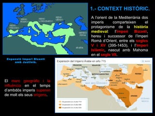 1.- CONTEXT HISTÒRIC. A l’orient de la Mediterrània dos imperis comparteixen el protagonisme de la  història medieval : l’ Imperi Bizantí , hereu i successor de l’Imperi Romà d’Orient, entre els  segles V i XV  (395-1453), i l’ Imperi Islàmic , nascut amb Mahoma en el  segle VII .  El  marc geogràfic i la influència  en el temps d’ambdós imperis  superen  de molt els seus  orígens . Expansió Imperi Bizantí amb Justinià. 