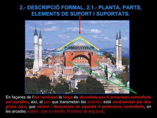 2.- DESCRIPCIÓ FORMAL. 2.1.- PLANTA, PARTS, ELEMENTS DE SUPORT I SUPORTATS. En façanes de l' eix nord-sud  la  força  és  absorbida per 4 immensos contraforts   per parelles , així, el  pes  que transmeten les  petxines  està  contrarestat per dos grans arcs , que  neixen i descansen en aquests 4 poderosos contraforts , en les arcades  s’obrin, com a nínxols, finestres de mig punt . 