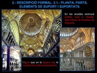 2.- DESCRIPCIÓ FORMAL. 2.1.- PLANTA, PARTS, ELEMENTS DE SUPORT I SUPORTATS. En les arcades nord-sud  s’obrin, com a nínxols, dues fileres de finestres de mig punt .  I i gual  que en la  façana est , la  construcció s'eleva bruscament . 