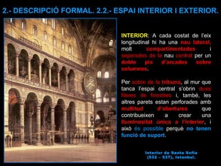 Interior de Santa Sofia (532 – 537), Istanbul. INTERIOR : A cada costat de l’eix longitudinal hi ha una  nau lateral,  molt  compartimentades  i  separades de la  nau  central  per un  doble pis d’arcades sobre columnes .  Per  sobre de la  tribuna , al mur que tanca l’espai central s’obrin  dues fileres de finestres  i, també, les altres parets estan perforades amb  multitud d‘obertures  que contribueixen a crear una  lluminositat única a l’interior , i això  és possible  perquè  no tenen funció de suport .  2.- DESCRIPCIÓ FORMAL. 2.2.- ESPAI INTERIOR I EXTERIOR. 