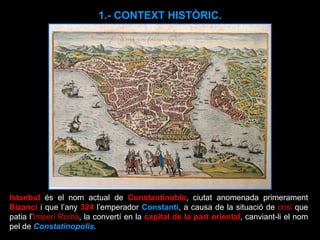 Istanbul  és el nom actual de  Constantinoble , ciutat anomenada primerament  Bizanci   i que l’any  324   l’emperador  Constantí , a causa de la situació de  crisi  que patia l’ Imperi Romà , la convertí en la  capital de la part oriental , canviant-li el nom pel de  Constatinopolis .  1.- CONTEXT HISTÒRIC. 