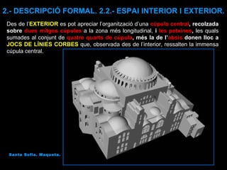 Santa Sofia. Maqueta. Des de l’ EXTERIOR  es pot apreciar l’organització d’una  cúpula central , recolzada sobre  dues mitges cúpules   a la zona més longitudinal,  i  les petxines ,  les quals sumades al conjunt de  quatre quarts de cúpula , més la de l’ absis  donen lloc a  JOCS DE LÍNIES CORBES   que, observada des de l’interior, ressalten la immensa cúpula central. 2.- DESCRIPCIÓ FORMAL. 2.2.- ESPAI INTERIOR I EXTERIOR. 