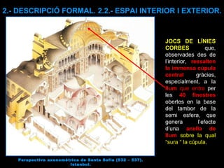 Perspectiva axonomètrica de Santa Sofia (532 – 537). Istanbul. 2.- DESCRIPCIÓ FORMAL. 2.2.- ESPAI INTERIOR I EXTERIOR. JOCS DE LÍNIES CORBES   que, observades des de l’interior,  ressalten la immensa cúpula central  gràcies, especialment, a la  llum  que entra  per les  40 finestres  obertes en la base del tambor de la semi esfera, que genera l’efecte d’una  anella de llum   sobre la qual “sura “ la cúpula . 
