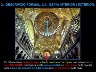 2.- DESCRIPCIÓ FORMAL. 2.2.- ESPAI INTERIOR I EXTERIOR. Fa l’efecte d’una  anella de llum   sobre la qual “sura “ la cúpula , que actua com un  gran  BALDAQUÍ , i simbolitza tant la  volta celestial  (en  l’eix vertical  de la cúpula), com el  camí de salvació del fidel cristià  (en  l’eix longitudinal  de la nau).  