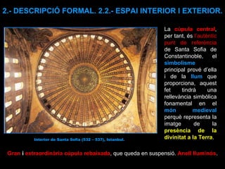 Gran  i  extraordinària cúpula rebaixada , que queda en suspensió.  Anell lluminós . 2.- DESCRIPCIÓ FORMAL. 2.2.- ESPAI INTERIOR I EXTERIOR. La  cúpula central , per tant, és  l’autèntic punt de referència  de Santa Sofia de Constantinoble, el  simbolisme  principal prové d’ella i de la  llum   que proporciona, aquest fet tindrà una rellevància simbòlica fonamental en el  món medieval  perquè representa la imatge de la  presència de la divinitat a la Terra . Interior de Santa Sofia (532 – 537), Istanbul. 