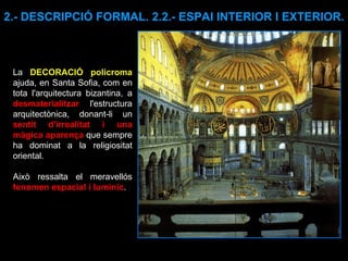 2.- DESCRIPCIÓ FORMAL. 2.2.- ESPAI INTERIOR I EXTERIOR. La  DECORACIÓ policroma  ajuda, en Santa Sofia, com en tota l'arquitectura bizantina, a  desmaterialitzar  l'estructura arquitectònica, donant-li un  sentit d'irrealitat i una màgica aparença  que sempre ha dominat a la religiositat oriental.  Això ressalta el meravellós  fenomen espacial i lumínic .  