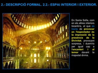 En Santa Sofia, com en els altres interiors bizantins, el que  es tracta  de  provocar en l'espectador és la impressió de la presència de la Divinitat , provocant sorpresa, i duent-lo per igual cap a l' encanteri i al temor  davant la majestat divina.  2.- DESCRIPCIÓ FORMAL. 2.2.- ESPAI INTERIOR I EXTERIOR. 