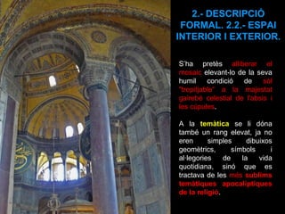 S’ha pretès  alliberar el mosaic  elevant-lo de la seva humil condició de  sòl "trepitjable“ a la majestat gairebé celestial de l'absis i les cúpules .  A la  temàtica  se li dóna també un rang elevat, ja no eren simples dibuixos geomètrics, símbols i al·legories de la vida quotidiana, sinó que es tractava de les  més  sublims temàtiques apocalíptiques de la religió .  2.- DESCRIPCIÓ FORMAL. 2.2.- ESPAI INTERIOR I EXTERIOR. 
