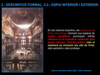 Interior de Santa Sofia (532 – 537). Istanbul. 2.- DESCRIPCIÓ FORMAL. 2.2.- ESPAI INTERIOR I EXTERIOR. En els interiors bizantins, els  centenars de llums que pengen  formant una espècie de  sostre centellant , provoquen infinits  reflexos en la superfície acolorida dels grans mosaics, fent-los brillar ,  com si realment es miressin els ulls de Crist , dels apòstols o dels profetes.   