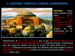 3.- HISTÒRIA. TEMÀTICA I FUNCIÓ. ICONOGRAFIA. Posteriorment, al  415 s’inicia la segona , que va ser  destruïda el 532   per una insurrecció contra Justinià (Revolta de Nicka )  durant els primers i turmentosos anys del regnat de Justinià. Per tant, el conjunt de Santa Sofia és la  tercera construcció  realitzada en el mateix espai, fou edificada amb molta rapidesa, entre el  532 i el 537 ,   més de mil homes  invertiran en la seva construcció només  5 anys, 11 mesos  i alguns dies.  HISTÒRIA : Santa Sofia justiniana s’alça sobre l’ antic emplaçament de la basílica que l’emperador Constantí I consagrà a la Santa Saviesa  (360), després de ser enderrocada per un  incendi al 404 .  