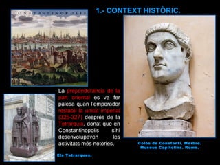 La  preponderància de la part oriental  es va fer palesa quan l’emperador  restablí la unitat imperial (325-327)  després de la  Tetrarquia , donat que en Constantinopolis s’hi desenvolupaven les activitats més notòries.  Colós de Constantí. Marbre. Museus Capitolins. Roma. 1.- CONTEXT HISTÒRIC. Els Tetrarques. 