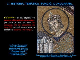 Representació en Mosaic de Constantí I el Gran. Hagia Sofia. Constantinoble (Istanbul). 3.- HISTÒRIA. TEMÀTICA I FUNCIÓ. ICONOGRAFIA. SIGNIFICAT :  El seu objectiu fou  superar el temple de Jerusalem , per això el dia en què  es consagrà, 26 de desembre de l’any 537  Justinià sembla que va exclamar:  “Salomó, t’he vençut” . La Verge flanquejada per els emperadors Justinià (que li ofrena l’església a la Verge) i Constantí (que li presenta la ciutat de Constantinoble). 
