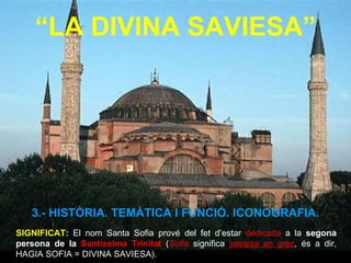 “ LA DIVINA SAVIESA” SIGNIFICAT :  El nom Santa Sofia prové del fet d’estar  dedicada  a la  segona persona de la  Santíssima Trinitat  ( Sofia   significa  saviesa  en grec , és a dir,   HAGIA SOFIA = DIVINA SAVIESA).  3.- HISTÒRIA. TEMÀTICA I FUNCIÓ. ICONOGRAFIA. 