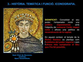 Sant Vital de Ravenna. Justinià. Opus tessellatum. SIGNIFICAT :  Consolidat el seu poder, l’emperador inicià una  política expansionista  amb l’objectiu de  restaurar l’antic imperi romà  i alhora una política de  reconstrucció de la capital .  En aquest context, el temple de la  Divina Saviesa  es planteja com l’ emblema del poder imperial  i com l’ ofrena més sumptuosa al Déu que l’ha fet possible .  3.- HISTÒRIA. TEMÀTICA I FUNCIÓ. ICONOGRAFIA. 