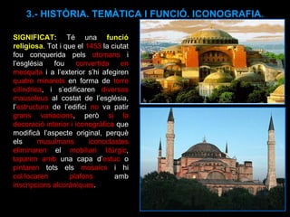 SIGNIFICAT :  Té una  funció religiosa . Tot i que el  1453  la ciutat fou conquerida pels  otomans  i l’església fou  convertida en mesquita  i a l’exterior s’hi afegiren  quatre minarets  en forma de  torre cilíndrica , i s’edificaren  diversos mausoleus  al costat de l’església, l’ estructura  de l’edifici  no  va patir  grans variacions , però  si la decoració interior i iconogràfica  que modificà l’aspecte original, perquè els  musulmans iconoclastes eliminaren  el  mobiliari litúrgic ,  taparen amb  una capa d’ estuc  o  pintaren  tots els  mosaics  i hi  col·locaren plafons  amb  inscripcions alcoràniques .  3.- HISTÒRIA. TEMÀTICA I FUNCIÓ. ICONOGRAFIA. 