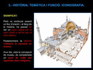 SIGNIFICAT :  Però va continuar essent un lloc d’oració i, al llarg de la història, ha passat  de  ser un  espai sagrat per al món cristià a ser-ho per al món islàmic . Posteriorment, la  reforma d’ Ataturk la convertí en museu .  Avui dia, sota la concepció de museu, és considerada un  punt de culte per aquestes dues religions . 3.- HISTÒRIA. TEMÀTICA I FUNCIÓ. ICONOGRAFIA. 