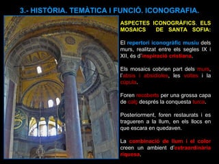 3.- HISTÒRIA. TEMÀTICA I FUNCIÓ. ICONOGRAFIA. ASPECTES ICONOGRÀFICS .  ELS MOSAICS  DE SANTA SOFIA: El  repertori iconogràfic musiu  dels murs, realitzat entre els segles IX i XII, és d’ inspiració cristiana .  Els mosaics cobrien part dels  murs , l’ absis i absidioles , les  voltes  i la  cúpula .  Foren  recoberts  per una grossa capa de  calç  després la conquesta  turca . Posteriorment, foren restaurats i es tragueren a la llum, en els llocs en que escara en quedaven. La  combinació de llum i el color  creen un ambient d’ extraordinària riquesa .  