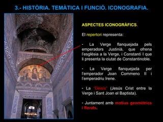 ASPECTES ICONOGRÀFICS .  El  repertori  representa: La Verge flanquejada pels emperadors Justinià, que ofrena l’església a la Verge, i Constantí I que li presenta la ciutat de Constantinoble. La Verge flanquejada per l’emperador Joan Commeno II i l’emperadriu Irene. La  “Dèisis”  (Jesús Crist entre la Verge i Sant Joan el Baptista). Juntament amb  motius geomètrics i florals .  3.- HISTÒRIA. TEMÀTICA I FUNCIÓ. ICONOGRAFIA. 