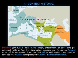 Dioclecià   (274-305) ja havia dividit l’Imperi, anteriorment, en dues parts per defensar-lo millor en front dels atacs bàrbars; posteriorment, l’emperador  Teodosi  reprengué de nou aquesta divisió quan l’any  395 , en morir, repartí l’Imperi entre els seus dos fills, a  Arcadi  li assignà la part d’ Orient , i a  Honori l’Occidental .  1.- CONTEXT HISTÒRIC. 