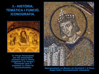 Representació en Mosaic de Constantí I el Gran. Hagia Sofia. Constantinoble (Istanbul). 3.- HISTÒRIA. TEMÀTICA I FUNCIÓ. ICONOGRAFIA. La Verge flanquejada per els emperadors Justinià (que li ofrena l’església a la Verge) i Constantí (que li presenta la ciutat de Constantinoble). 