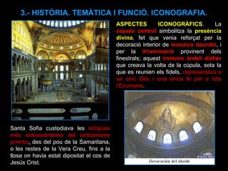 ASPECTES ICONOGRÀFICS . La  cúpula central  simbolitza la  presència divina , fet que venia reforçat per la decoració interior de  mosaics daurats , i per la  il·luminació  provinent dels finestrals; aquest  immens àmbit diàfan  que creava la volta de la cúpula, sota la que es reunien els fidels,  representava a un únic Déu i una única fe per a tota l’Ecumene . 3.- HISTÒRIA. TEMÀTICA I FUNCIÓ. ICONOGRAFIA. Santa Sofia custodiava les  relíquies més extraordinàries del cristianisme primitiu , des del pou de la Samaritana, o les restes de la Vera Creu, fins a la llosa on havia estat dipositat el cos de Jesús Crist.  