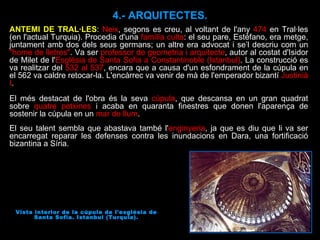 ANTEMI DE TRAL·LES :  Neix , segons es creu, al voltant de l'any  474  en Tral·les (en l'actual Turquia). Procedia d'una  família culta : el seu pare, Estéfano, era metge, juntament amb dos dels seus germans; un altre era advocat i se’l descriu com un  "home de lletres" . Va ser  professor de geometria i arquitecte , autor al costat d'Isidor de Milet de l' Església de Santa Sofia a Constantinoble (Istanbul) . La construcció es va realitzar del  532 al 537 , encara que a causa d'un esfondrament de la cúpula en el 562 va caldre retocar-la. L'encàrrec va venir de mà de l'emperador bizantí  Justinià I . El més destacat de l'obra és la seva  cúpula , que descansa en un gran quadrat sobre  quatre petxines  i acaba en quaranta finestres que donen l'aparença de sostenir la cúpula en un  mar de llum . El seu talent sembla que abastava també l' enginyeria , ja que es diu que li va ser encarregat reparar les defenses contra les inundacions en Dara, una fortificació bizantina a Síria.  Vista interior de la cúpula de l'església de Santa Sofia. Istanbul (Turquia). 4.- ARQUITECTES. 