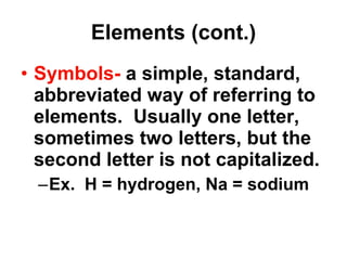 Elements (cont.) Symbols-  a simple, standard, abbreviated way of referring to elements.  Usually one letter, sometimes two letters, but the second letter is not capitalized. Ex.  H = hydrogen, Na = sodium 