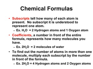 Chemical Formulas Subscripts  tell how many of each atom is present.  No subscript it is understood to represent one atom. Ex. H 2 O  = 2 Hydrogen atoms and 1 Oxygen atom Coefficients , a number in front of the entire formula, represents how many molecules you have.  Ex. 2H 2 O  = 2 molecules of water To find out the number of atoms in more than one molecule, multiply each subscript by the number in front of the formula. Ex. 2H 2 O = 4 Hydrogen atoms and 2 Oxygen atoms 