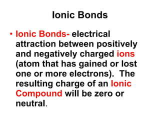 Ionic Bonds Ionic Bonds-  electrical attraction between positively and negatively charged  ions  (atom that has gained or lost one or more electrons).  The resulting charge of an  Ionic Compound  will be zero or neutral . 