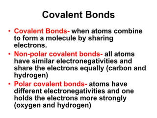 Covalent Bonds Covalent Bonds-  when atoms combine to form a molecule by sharing electrons.  Non-polar covalent bonds-  all atoms have similar electronegativities and share the electrons equally (carbon and hydrogen) Polar covalent bonds-  atoms have different electronegativities and one holds the electrons more strongly (oxygen and hydrogen) 
