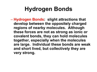 Hydrogen Bonds Hydrogen Bonds :  slight attractions that develop between the oppositely charged regions of nearby molecules.  Although these forces are not as strong as ionic or covalent bonds, they can hold molecules together, especially when the molecules are large.  Individual these bonds are weak and short lived, but collectively they are very strong. 