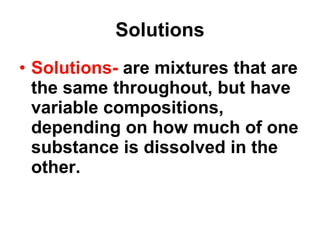 Solutions Solutions-  are mixtures that are the same throughout, but have variable compositions, depending on how much of one substance is dissolved in the other.   