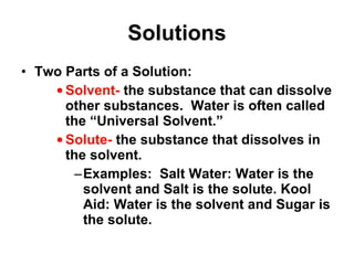 Solutions Two Parts of a Solution: Solvent-  the substance that can dissolve other substances.  Water is often called the “Universal Solvent.” Solute-  the substance that dissolves in the solvent. Examples:  Salt Water: Water is the solvent and Salt is the solute. Kool Aid: Water is the solvent and Sugar is the solute. 