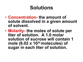 Solutions Concentration-  the amount of solute dissolved in a given amount of solvent. Molarity-  the moles of solute per liter of solution.  A 1.0 molar solution of sucrose will contain 1 mole (6.02 x 10 23  molecules) of sugar in each liter of solution. 