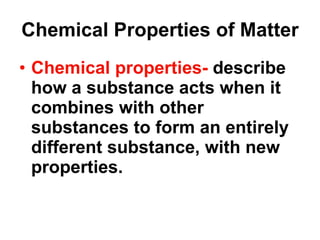 Chemical Properties of Matter Chemical properties-  describe how a substance acts when it combines with other substances to form an entirely different substance, with new properties. 