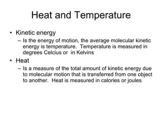 Heat and Temperature Kinetic energy Is the energy of motion, the average molecular kinetic energy is temperature.  Temperature is measured in degrees Celcius or  in Kelvins Heat Is a measure of the total amount of kinetic energy due to molecular motion that is transferred from one object to another.  Heat is measured in calories or joules 