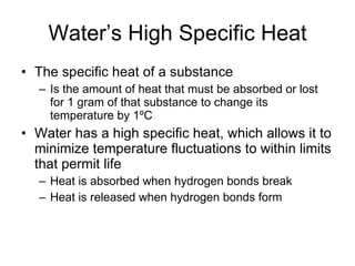 Water’s High Specific Heat The specific heat of a substance Is the amount of heat that must be absorbed or lost for 1 gram of that substance to change its temperature by 1ºC Water has a high specific heat, which allows it to minimize temperature fluctuations to within limits that permit life Heat is absorbed when hydrogen bonds break Heat is released when hydrogen bonds form 
