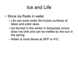 Ice and Life Since ice floats in water Life can exist under the frozen surfaces of lakes and polar seas. Ice formed in the winter in temperate zones does not sink and can be melted by the sun in the spring. Water is most dense at 38 o F or 4 o C.  