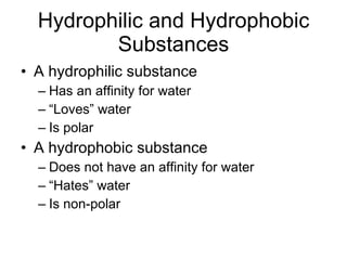 Hydrophilic and Hydrophobic Substances A hydrophilic substance Has an affinity for water “Loves” water Is polar A hydrophobic substance Does not have an affinity for water “Hates” water Is non-polar 